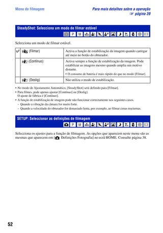 52
Menu de filmagem Para mais detalhes sobre a operação
1 página 39
Selecciona um modo de filmar estável.
• No modo de Ajustamento Automático, [SteadyShot] será definido para [Filmar].
• Para filmes, pode apenas ajustar [Contínuo] ou [Deslig].
O ajuste de fábrica é [Contínuo].
• A função de estabilização de imagem pode não funcionar correctamente nos seguintes casos.
– Quando a vibração da câmara for muito forte.
– Quando a velocidade do obturador for demasiado lenta, por exemplo, ao filmar cenas nocturnas.
Selecciona os ajustes para a função de filmagem. As opções que aparecem neste menu são as
mesmas que aparecem em [ Definições Fotografia] no ecrã HOME. Consulte página 38.
SteadyShot: Selecciona um modo de filmar estável
(Filmar) Activa a função de estabilização da imagem quando carregar
até meio no botão do obturador.
(Contínuo) Activa sempre a função de estabilização da imagem. Pode
estabilizar as imagens mesmo quando amplia um motivo
distante.
• O consumo de bateria é mais rápido do que no modo [Filmar].
(Deslig) Não utiliza o modo de estabilização.
SETUP: Seleccionar as definições de filmagem
 