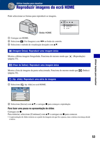 53
Utilizarfunçõesparavisualizar
Utilizar funções para visualizar
Reproduzir imagens do ecrã HOME
Pode seleccionar as formas para reproduzir as imagens.
1 Carregue em HOME.
2 Seleccione (Ver Imagens) com b/B no botão de controlo.
3 Seleccione o método de visualização desejado com v/V.
Mostra a última imagem fotografada. Funciona do mesmo modo que (Reprodução)
(página 33).
Mostra a lista de imagens da pasta seleccionada. Funciona do mesmo modo que (Índice)
(página 34).
1 Seleccione [ Ap. slide] no ecrã HOME.
2 Seleccione [Iniciar] com v/V, e carregue z para começar a reprodução.
Para fazer uma pausa na apresentação de slides
Carregue em z.
Para reiniciar, seleccione [Continuar] com v/V e carregue em z para comecar.
• A apresentação de slides reinicia-se a partir da imagem em que fez a pausa, mas a música recomeça desde
o início.
(Imagem Única): Reproduzir uma imagem única
(Visor do Índice): Reproduzir uma imagem única
(Ap. slide): Reproduzir uma série de imagens
Botão HOME
 