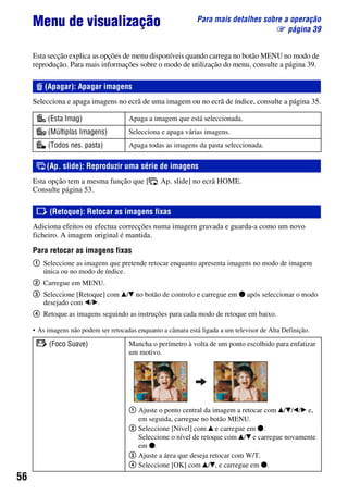 56
Para mais detalhes sobre a operação
1 página 39
Menu de visualização
Esta secção explica as opções de menu disponíveis quando carrega no botão MENU no modo de
reprodução. Para mais informações sobre o modo de utilização do menu, consulte a página 39.
Selecciona e apaga imagens no ecrã de uma imagem ou no ecrã de índice, consulte a página 35.
Esta opção tem a mesma função que [ Ap. slide] no ecrã HOME.
Consulte página 53.
Adiciona efeitos ou efectua correcções numa imagem gravada e guarda-a como um novo
ficheiro. A imagem original é mantida.
Para retocar as imagens fixas
1 Seleccione as imagens que pretende retocar enquanto apresenta imagens no modo de imagem
única ou no modo de índice.
2 Carregue em MENU.
3 Seleccione [Retoque] com v/V no botão de controlo e carregue em z após seleccionar o modo
desejado com b/B.
4 Retoque as imagens seguindo as instruções para cada modo de retoque em baixo.
• As imagens não podem ser retocadas enquanto a câmara está ligada a um televisor de Alta Definição.
(Apagar): Apagar imagens
(Esta Imag) Apaga a imagem que está seleccionada.
(Múltiplas Imagens) Selecciona e apaga várias imagens.
(Todos nes. pasta) Apaga todas as imagens da pasta seleccionada.
(Ap. slide): Reproduzir uma série de imagens
(Retoque): Retocar as imagens fixas
(Foco Suave) Mancha o perímetro à volta de um ponto escolhido para enfatizar
um motivo.
1 Ajuste o ponto central da imagem a retocar com v/V/b/B e,
em seguida, carregue no botão MENU.
2 Seleccione [Nível] com v e carregue em z.
Seleccione o nível de retoque com v/V e carregue novamente
em z.
3 Ajuste a área que deseja retocar com W/T.
4 Seleccione [OK] com v/V, e carregue em z.
 