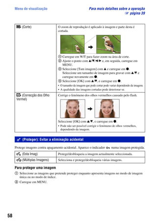 58
Menu de visualização Para mais detalhes sobre a operação
1 página 39
Protege imagens contra apagamento acidental. Aparece o indicador numa imagem protegida.
Para proteger uma imagem
1 Seleccione as imagens que pretende proteger enquanto apresenta imagens no modo de imagem
única ou no modo de índice.
2 Carregue em MENU.
(Corte) O zoom de reprodução é aplicado à imagem e parte desta é
cortada.
1 Carregue em W/T para fazer zoom na área de corte.
2 Ajuste o ponto com v/V/b/B e, em seguida, carregue em
MENU.
3 Seleccione [Tam imagem] com v e carregue em z.
Seleccione um tamanho de imagem para gravar com v/V e
carregue novamente em z.
4 Seleccione [OK] com v/V, e carregue em z.
• O tamanho da imagem que pode cortar pode variar dependendo da imagem.
• A qualidade das imagens cortadas pode deteriorar-se.
(Correcção dos Olho
Vermel)
Corrige o fenómeno dos olhos vermelhos causado pelo flash.
Seleccione [OK] com v/V, e carregue em z.
• Pode não ser possível corrigir o fenómeno de olhos vermelhos,
dependendo da imagem.
(Proteger): Evitar a eliminação acidental
(Esta Imag) Protege/desbloqueia a imagem actualmente seleccionada.
(Múltiplas Imagens) Selecciona e protege/desbloqueia várias imagens.
 