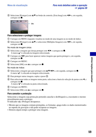 59
Utilizarfunçõesparavisualizar
Menu de visualização Para mais detalhes sobre a operação
1 página 39
3 Seleccione [Proteger] com v/V no botão de controlo, [Esta Imag] com b/B e, em seguida,
carregue em z.
Para seleccionar e proteger imagens
1 Carregue em MENU enquanto visualiza no modo de uma imagem ou no modo de índice.
2 Seleccione [Proteger] com v/V, e seleccione [Múltiplas Imagens] com b/B e, de seguida,
carregue em z.
No modo de imagem única:
3 Seleccione a imagem que deseja proteger com b/B e carregue em z.
A marca é colocada na imagem seleccionada.
4 Carregue em b/B para fazer aparecer outras imagens que queira proteger e, em seguida,
carregue em z.
5 Carregue em MENU.
6 Seleccione [OK] com v e carregue em z.
No modo de índice:
3 Seleccione a imagem que quer proteger com v/V/b/B e, em seguida, carregue em z.
A marca é colocada na imagem seleccionada.
4 Para proteger outras imagens, repita o passo 3.
5 Para seleccionar todas as imagens numa pasta, seleccione a barra de selecção de pastas com b, e
carregue em z.
A marca é colocada na pasta seleccionada.
6 Carregue em MENU.
7 Seleccione [OK] com v e carregue em z.
Para cancelar a protecção
Seleccione a imagem cuja protecção pretende cancelar e desbloqueie-a, executanto o mesmo
procedimento para a proteger.
O indicador (Proteger) desaparece.
• Mesmo que as imagens estejam protegidas, se formatar, apaga todos os dados memorizados
no suporte de gravação e não pode recuperar as imagens.
• Demora algum tempo a proteger uma imagem.
 