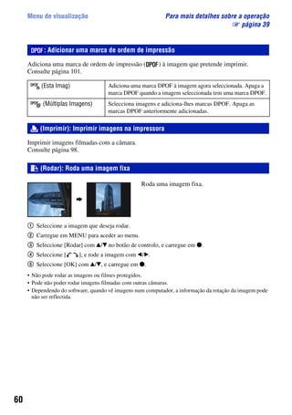 60
Menu de visualização Para mais detalhes sobre a operação
1 página 39
Adiciona uma marca de ordem de impressão ( ) à imagem que pretende imprimir.
Consulte página 101.
Imprimir imagens filmadas com a câmara.
Consulte página 98.
Roda uma imagem fixa.
1 Seleccione a imagem que deseja rodar.
2 Carregue em MENU para aceder ao menu.
3 Seleccione [Rodar] com v/V no botão de controlo, e carregue em z.
4 Seleccione [ ], e rode a imagem com b/B.
5 Seleccione [OK] com v/V, e carregue em z.
• Não pode rodar as imagens ou filmes protegidos.
• Pode não poder rodar imagens filmadas com outras câmaras.
• Dependendo do software, quando vê imagens num computador, a informação da rotação da imagem pode
não ser reflectida.
: Adicionar uma marca de ordem de impressão
(Esta Imag) Adiciona uma marca DPOF à imagem agora seleccionada. Apaga a
marca DPOF quando a imagem seleccionada tem uma marca DPOF.
(Múltiplas Imagens) Selecciona imagens e adiciona-lhes marcas DPOF. Apaga as
marcas DPOF anteriormente adicionadas.
(Imprimir): Imprimir imagens na impressora
(Rodar): Roda uma imagem fixa
 