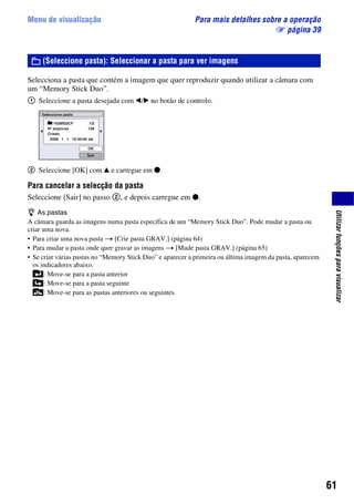 61
Utilizarfunçõesparavisualizar
Menu de visualização Para mais detalhes sobre a operação
1 página 39
Selecciona a pasta que contém a imagem que quer reproduzir quando utilizar a câmara com
um “Memory Stick Duo”.
1 Seleccione a pasta desejada com b/B no botão de controlo.
2 Seleccione [OK] com v e carregue em z.
Para cancelar a selecção da pasta
Seleccione [Sair] no passo 2, e depois carregue em z.
z As pastas
A câmara guarda as imagens numa pasta específica de um “Memory Stick Duo”. Pode mudar a pasta ou
criar uma nova.
• Para criar uma nova pasta t [Crie pasta GRAV.] (página 64)
• Para mudar a pasta onde quer gravar as imagens t [Mude pasta GRAV.] (página 65)
• Se criar várias pastas no “Memory Stick Duo” e aparecer a primeira ou última imagem da pasta, aparecem
os indicadores abaixo.
: Move-se para a pasta anterior
: Move-se para a pasta seguinte
: Move-se para as pastas anteriores ou seguintes
(Seleccione pasta): Seleccionar a pasta para ver imagens
 