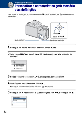 62
Personalizar as definições
Personalizar a característica gerir memória
e as definições
Pode alterar as definições de fábrica utilizando (Gerir Memória) ou (Definições) no
ecrã HOME.
1 Carregue em HOME para fazer aparecer o ecrã HOME.
2 Seleccione (Gerir Memória) ou (Definições) com b/B no botão de
controlo.
3 Seleccione uma opção com v/V e, em seguida, carregue em z.
4 Seleccione o item pretendido com v/V.
• Esta opção só fica funcional quando selecciona (Definições).
5 Carregue em B e seleccione o ajuste desejado com v/V, e carregue em z.
Botão de controlo
Botão v/V/b/B
Botão z
Botão HOME
 