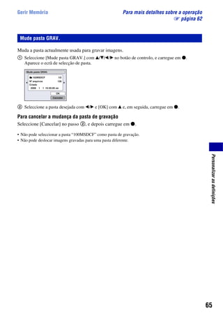 65
Personalizarasdefinições
Gerir Memória Para mais detalhes sobre a operação
1 página 62
Muda a pasta actualmente usada para gravar imagens.
1 Seleccione [Mude pasta GRAV.] com v/V/b/B no botão de controlo, e carregue em z.
Aparece o ecrã de selecção de pasta.
2 Seleccione a pasta desejada com b/B e [OK] com v e, em seguida, carregue em z.
Para cancelar a mudança da pasta de gravação
Seleccione [Cancelar] no passo 2, e depois carregue em z.
• Não pode seleccionar a pasta “100MSDCF” como pasta de gravação.
• Não pode deslocar imagens gravadas para uma pasta diferente.
Mude pasta GRAV.
 