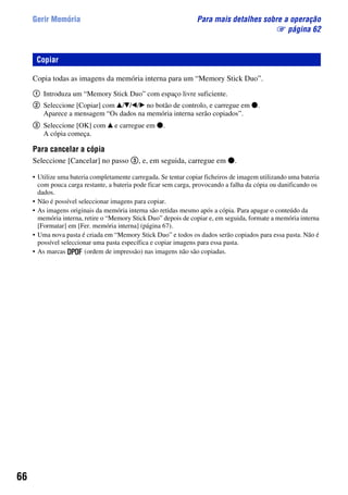 66
Gerir Memória Para mais detalhes sobre a operação
1 página 62
Copia todas as imagens da memória interna para um “Memory Stick Duo”.
1 Introduza um “Memory Stick Duo” com espaço livre suficiente.
2 Seleccione [Copiar] com v/V/b/B no botão de controlo, e carregue em z.
Aparece a mensagem “Os dados na memória interna serão copiados”.
3 Seleccione [OK] com v e carregue em z.
A cópia começa.
Para cancelar a cópia
Seleccione [Cancelar] no passo 3, e, em seguida, carregue em z.
• Utilize uma bateria completamente carregada. Se tentar copiar ficheiros de imagem utilizando uma bateria
com pouca carga restante, a bateria pode ficar sem carga, provocando a falha da cópia ou danificando os
dados.
• Não é possível seleccionar imagens para copiar.
• As imagens originais da memória interna são retidas mesmo após a cópia. Para apagar o conteúdo da
memória interna, retire o “Memory Stick Duo” depois de copiar e, em seguida, formate a memória interna
[Formatar] em [Fer. memória interna] (página 67).
• Uma nova pasta é criada em “Memory Stick Duo” e todos os dados serão copiados para essa pasta. Não é
possível seleccionar uma pasta específica e copiar imagens para essa pasta.
• As marcas (ordem de impressão) nas imagens não são copiadas.
Copiar
 