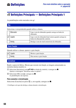 68
Para mais detalhes sobre a operação
1 página 62
Definições
Definições Principais — Definições Principais 1
As predefinições estão marcadas com .
Selecciona o som produzido quando utiliza a câmara.
Quando utilizar a câmara, aparece o guia função.
Repõe o ajuste de fábrica. Mesmo que execute esta função, as imagens armazenadas na
memória interna mantêm-se.
1 Seleccione [Inicializar] com v/V/b/B no botão de controlo, e carregue em z.
Aparece a mensagem “Inicializar todos os ajustes”.
2 Seleccione [OK] com v e carregue em z.
As predefinições são repostas.
Para cancelar a inicialização
Seleccione [Cancelar] no passo 2, e, em seguida, carregue em z.
• Certifique-se de que não desliga a câmara durante a inicialização.
Bip
Obturador Liga o som do obturador quando carrega no botão do
obturador.
Ligado Liga o som do obturador/sinal sonoro quando carrega no
botão do obturador/de controlo.
Deslig Desliga o som do sinal sonoro/som do obturador.
Guia Função
Ligado Mostra o guia função.
Deslig Não mostra o guia função.
Inicializar
 