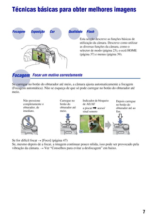 7
Técnicas básicas para obter melhores imagens
Se carregar no botão do obturador até meio, a câmara ajusta automaticamente a focagem
(Focagem automática). Não se esqueça de que só pode carregar no botão do obturador até
meio.
Se for difícil focar t [Foco] (página 47)
Se, mesmo depois de a focar, a imagem continuar pouco nítida, isso pode ser provocado pela
vibração da câmara. t Ver “Conselhos para evitar a desfocagem” em baixo.
Focagem Focar um motivo correctamente
Não pressione
completamente o
obturador, de
imediato.
Carregue no
botão do
obturador até
meio.
Indicador de bloqueio
de AE/AF
a piscar , aceso/
sinal sonoro
Depois carregue
no botão do
obturador até ao
fim.
Focagem Exposição Cor Qualidade
Esta secção descreve as funções básicas de
utilização da câmara. Descreve como utilizar
as diversas funções da câmara, como o
selector de modo (página 23), o ecrã HOME
(página 37) e menus (página 39).
Flash
 