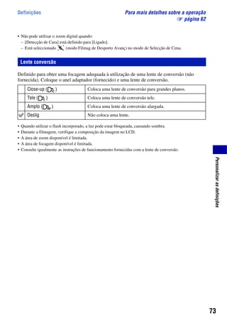 73
Personalizarasdefinições
Definições Para mais detalhes sobre a operação
1 página 62
• Não pode utilizar o zoom digital quando:
– [Detecção de Cara] está definido para [Ligado].
– Está seleccionado (modo Filmag de Desporto Avanç) no modo de Selecção de Cena.
Definido para obter uma focagem adequada à utilização de uma lente de conversão (não
fornecida). Coloque o anel adaptador (fornecido) e uma lente de conversão.
• Quando utilizar o flash incorporado, a luz pode estar bloqueada, causando sombra.
• Durante a filmagem, verifique a composição da imagem no LCD.
• A área de zoom disponível é limitada.
• A área de focagem disponível é limitada.
• Consulte igualmente as instruções de funcionamento fornecidas com a lente de conversão.
Lente conversão
Close-up ( ) Coloca uma lente de conversão para grandes planos.
Tele ( ) Coloca uma lente de conversão tele.
Amplo ( ) Coloca uma lente de conversão alargada.
Deslig Não coloca uma lente.
 
