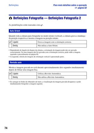 74
Definições Para mais detalhes sobre a operação
1 página 62
Definições Fotografia — Definições Fotografia 2
As predefinições estão marcadas com .
Quando roda a câmara para fotografar no modo retrato (vertical), a câmara grava a mudança
da posição respectiva e mostra a imagem na posição retrato.
• Dependendo do ângulo de disparo da câmara, a orientação da imagem pode não ser gravada
correctamente. Se uma imagem não for gravada com a orientação correcta, pode rodar a imagem,
seguindo o procedimento na página 60.
• À esquerda e direita de imagens de orientação vertical é apresentado preto.
Mostra a imagem gravada no ecrã durante aproximadamente dois segundos imediatamente
depois de filmar uma imagem fixa.
• Se carregar no botão do obturador até meio, a visualização da imagem gravada desaparece e pode
imediatamente fotografar a imagem seguinte.
Auto Orient
Ligado Grava a imagem com a orientação correcta.
Deslig Não utiliza a Auto Orient.
Revisão auto
Ligado Utiliza a Revisão Automática.
Deslig Não utiliza a Revisão Automática.
 