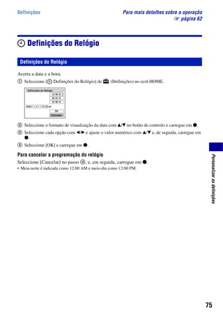 75
Personalizarasdefinições
Definições Para mais detalhes sobre a operação
1 página 62
Definições do Relógio
Acerta a data e a hora.
1 Seleccione [ Definições do Relógio] de (Definições) no ecrã HOME.
2 Seleccione o formato de visualização da data com v/V no botão de controlo e carregue em z.
3 Seleccione cada opção com b/B e ajuste o valor numérico com v/V e, de seguida, carregue em
z.
4 Seleccione [OK] e carregue em z.
Para cancelar a programação do relógio
Seleccione [Cancelar] no passo 4, e, em seguida, carregue em z.
• Meia-noite é indicada como 12:00 AM e meio-dia como 12:00 PM.
Definições do Relógio
 