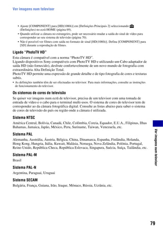 79
Verimagensnumtelevisor
Ver imagens num televisor
• Ajuste [COMPONENT] para [HD(1080i)] em [Definições Principais 2] seleccionando
(Definições) no ecrã HOME (página 69).
• Quando utilizar a câmara no estrangeiro, pode ser necessário mudar a saída do sinal de vídeo para
corresponder ao seu sistema de televisão (página 70).
• Não é possível ver filmes com saída no formato de sinal [HD(1080i)]. Defina [COMPONENT] para
[SD] durante a reprodução de filmes.
Ligado “PhotoTV HD”
Esta câmara é compatível com a norma “PhotoTV HD”.
Ligando dispositivos Sony compatíveis com PhotoTV HD e utilizando um Cabo adaptador de
saída HD (não fornecido), desfrute confortavelmente de um novo mundo de fotografia com
extraordinária Alta Definição Total.
PhotoTV HD permite uma expressão de grande detalhe e de tipo fotografia de cores e texturas
subtis.
• As definições também têm de ser efectuadas no televisor. Para mais informações, consulte as instruções
de funcionamento do televisor.
Os sistemas de cores de televisão
Se quiser ver imagens num ecrã de televisor, precisa de um televisor com uma tomada de
entrada de vídeo e o cabo para o terminal multi-usos. O sistema de cores do televisor tem de
corresponder ao da câmara fotográfica digital. Consulte as listas abaixo para saber o sistema
de cores de televisão do país ou região onde a câmara é utilizada.
Sistema NTSC
América Central, Bolívia, Canadá, Chile, Colômbia, Coreia, Equador, E.U.A., Filipinas, Ilhas
Bahamas, Jamaica, Japão, México, Peru, Suriname, Taiwan, Venezuela, etc.
Sistema PAL
Alemanha, Austrália, Áustria, Bélgica, China, Dinamarca, Espanha, Finlândia, Holanda,
Hong Kong, Hungria, Itália, Kuwait, Malásia, Noruega, Nova Zelândia, Polónia, Portugal,
Reino Unido, República Checa, República Eslovaca, Singapura, Suécia, Suíça, Tailândia, etc.
Sistema PAL-M
Brasil
Sistema PAL-N
Argentina, Paraguai, Uruguai
Sistema SECAM
Bulgária, França, Guiana, Irão, Iraque, Mónaco, Rússia, Ucrânia, etc.
 