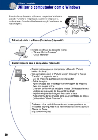 80
Utilizar o computador
Utilizar o computador com o Windows
Para detalhes sobre como utilizar um computador Macintosh,
consulte “Utilizar o computador Macintosh” (página 94).
As ilustrações de ecrãs utilizadas neste secção baseiam-se na
versão inglesa.
• Instale o software da seguinte forma:
– “Picture Motion Browser”
– “Music Transfer”
• Copiar imagens para o computador utilizando “Picture
Motion Browser”.
• Ver as imagens com o “Picture Motion Browser” e “Music
Transfer” da seguinte forma:
– Ver as imagens guardadas no computador
– Editar imagens
– Apresentação das localizações de filmagem de imagens
fixas em mapas online
– Criar um disco com as imagens tiradas (é necessária uma
unidade de gravação de discos CD ou DVD)
– Imprimir ou guardar imagens fixas com a data
– Adicionar/mudar de música para a apresentação de slides
(utilizando o “Music Transfer”)
Primeiro instale o software (fornecido) (página 82)
Copiar imagens para o computador (página 86)
Pode encontrar mais informação sobre este produto e as
respostas às perguntas mais frequentes no site de Apoio ao
Cliente da Sony.
http://www.sony.net/
 