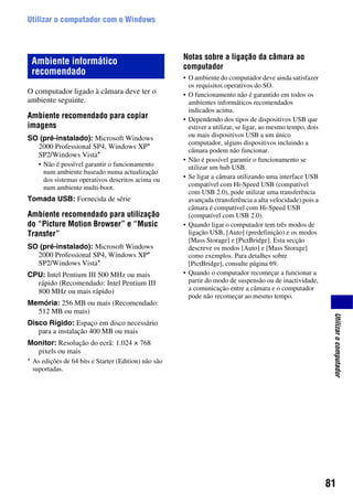 81
Utilizarocomputador
Utilizar o computador com o Windows
O computador ligado à câmara deve ter o
ambiente seguinte.
Ambiente recomendado para copiar
imagens
SO (pré-instalado): Microsoft Windows
2000 Professional SP4, Windows XP*
SP2/Windows Vista*
• Não é possível garantir o funcionamento
num ambiente baseado numa actualização
dos sistemas operativos descritos acima ou
num ambiente multi-boot.
Tomada USB: Fornecida de série
Ambiente recomendado para utilização
do “Picture Motion Browser” e “Music
Transfer”
SO (pré-instalado): Microsoft Windows
2000 Professional SP4, Windows XP*
SP2/Windows Vista*
CPU: Intel Pentium III 500 MHz ou mais
rápido (Recomendado: Intel Pentium III
800 MHz ou mais rápido)
Memória: 256 MB ou mais (Recomendado:
512 MB ou mais)
Disco Rígido: Espaço em disco necessário
para a instalação 400 MB ou mais
Monitor: Resolução do ecrã: 1.024 × 768
pixels ou mais
Notas sobre a ligação da câmara ao
computador
• O ambiente do computador deve ainda satisfazer
os requisitos operativos do SO.
• O funcionamento não é garantido em todos os
ambientes informáticos recomendados
indicados acima.
• Dependendo dos tipos de dispositivos USB que
estiver a utilizar, se ligar, ao mesmo tempo, dois
ou mais dispositivos USB a um único
computador, alguns dispositivos incluindo a
câmara podem não funcionar.
• Não é possível garantir o funcionamento se
utilizar um hub USB.
• Se ligar a câmara utilizando uma interface USB
compatível com Hi-Speed USB (compatível
com USB 2.0), pode utilizar uma transferência
avançada (transferência a alta velocidade) pois a
câmara é compatível com Hi-Speed USB
(compatível com USB 2.0).
• Quando ligar o computador tem três modos de
ligação USB, [Auto] (predefinição) e os modos
[Mass Storage] e [PictBridge]. Esta secção
descreve os modos [Auto] e [Mass Storage]
como exemplos. Para detalhes sobre
[PictBridge], consulte página 69.
• Quando o computador recomeçar a funcionar a
partir do modo de suspensão ou de inactividade,
a comunicação entre a câmara e o computador
pode não recomeçar ao mesmo tempo.
Ambiente informático
recomendado
* As edições de 64 bits e Starter (Edition) não são
suportadas.
 