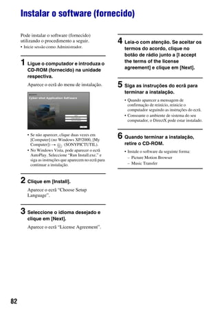 82
Instalar o software (fornecido)
Pode instalar o software (fornecido)
utilizando o procedimento a seguir.
• Inicie sessão como Administrador.
1 Ligue o computador e introduza o
CD-ROM (fornecido) na unidade
respectiva.
Aparece o ecrã do menu de instalação.
• Se não aparecer, clique duas vezes em
[Computer] (no Windows XP/2000, [My
Computer]) t (SONYPICTUTIL).
• No Windows Vista, pode aparecer o ecrã
AutoPlay. Seleccione “Run Install.exe.” e
siga as instruções que aparecem no ecrã para
continuar a instalação.
2 Clique em [Install].
Aparece o ecrã “Choose Setup
Language”.
3 Seleccione o idioma desejado e
clique em [Next].
Aparece o ecrã “License Agreement”.
4 Leia-o com atenção. Se aceitar os
termos do acordo, clique no
botão de rádio junto a [I accept
the terms of the license
agreement] e clique em [Next].
5 Siga as instruções do ecrã para
terminar a instalação.
• Quando aparecer a mensagem de
confirmação de reinício, reinicie o
computador seguindo as instruções do ecrã.
• Consoante o ambiente de sistema do seu
computador, o DirectX pode estar instalado.
6 Quando terminar a instalação,
retire o CD-ROM.
• Instale o software da seguinte forma:
– Picture Motion Browser
– Music Transfer
 