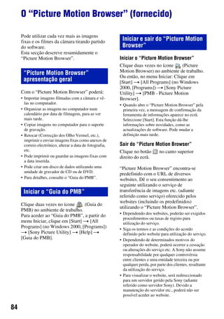 84
O “Picture Motion Browser” (fornecido)
Pode utilizar cada vez mais as imagens
fixas e os filmes da câmara tirando partido
do software.
Esta secção descreve resumidamente o
“Picture Motion Browser”.
Com o “Picture Motion Browser” poderá:
• Importar imagens filmadas com a câmara e vê-
las no computador.
• Organizar as imagens no computador num
calendário por data de filmagem, para as ver
mais tarde.
• Copiar imagens no computador para o suporte
de gravação.
• Retocar (Correcção dos Olho Vermel, etc.),
imprimir e enviar imagens fixas como anexos de
correio electrónico, alterar a data de fotografia,
etc.
• Pode imprimir ou guardar as imagens fixas com
a data inserida.
• Pode criar um disco de dados utilizando uma
unidade de gravador de CD ou de DVD.
• Para detalhes, consulte o “Guia do PMB”.
Clique duas vezes no ícone (Guia do
PMB) no ambiente de trabalho.
Para aceder ao “Guia do PMB”, a partir do
menu Iniciar, clique em [Start] t [All
Programs] (no Windows 2000, [Programs])
t [Sony Picture Utility] t [Help] t
[Guia do PMB].
Iniciar o “Picture Motion Browser”
Clique duas vezes no ícone (Picture
Motion Browser) no ambiente de trabalho.
Ou então, no menu Iniciar: Clique em
[Start] t [All Programs] (no Windows
2000, [Programs]) t [Sony Picture
Utility] t [PMB - Picture Motion
Browser].
• Quando abre o “Picture Motion Browser” pela
primeira vez, a mensagem de confirmação da
ferramenta de informações aparece no ecrã.
Seleccione [Start]. Esta função dá-lhe
informações sobre novidades, como as
actualizações de software. Pode mudar a
definição mais tarde.
Sair do “Picture Motion Browser”
Clique no botão no canto superior
direito do ecrã.
“Picture Motion Browser” encontra-se
predefinido com o URL de diversos
websites. Dê o seu consentimento ao
seguinte utilizando o serviço de
transferência de imagens etc. (adiante
referido como serviço) oferecido pelos
websites (incluindo os predefinidos)
utilizando o “Picture Motion Browser”.
• Dependendo dos websites, poderão ser exigidos
procedimentos ou taxas de registo para
utilização do serviço.
• Siga os termos e as condições do acordo
definido pelo website para utilização do serviço.
• Dependendo de determinados motivos do
operador do website, poderá ocorrer a cessação
ou alterações do serviço etc. A Sony não assume
responsabilidade por qualquer controvérsia
entre clientes e uma entidade terceira ou por
qualquer perda, por parte dos clientes, resultante
da utilização do serviço.
• Para visualizar o website, será redireccionado
para um servidor gerido pela Sony (adiante
referido como servidor Sony). Devido a
manutenção do servidor etc., poderá não ser
possível aceder ao website.
“Picture Motion Browser”
apresentação geral
Iniciar o “Guia do PMB”
Iniciar e sair do “Picture Motion
Browser”
 