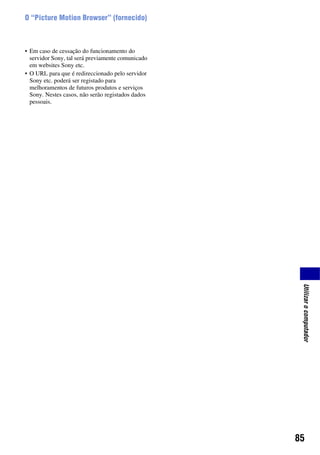 85
Utilizarocomputador
O “Picture Motion Browser” (fornecido)
• Em caso de cessação do funcionamento do
servidor Sony, tal será previamente comunicado
em websites Sony etc.
• O URL para que é redireccionado pelo servidor
Sony etc. poderá ser registado para
melhoramentos de futuros produtos e serviços
Sony. Nestes casos, não serão registados dados
pessoais.
 