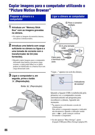 86
Copiar imagens para o computador utilizando o
“Picture Motion Browser”
1 Introduza um “Memory Stick
Duo” com as imagens gravadas
na câmara.
• Se copiar as imagens da memória interna,
este passo é desnecessário.
2 Introduza uma bateria com carga
suficiente na câmara ou ligue-a a
uma tomada de corrente com o
transformador de CA (não
fornecido).
• Quando copiar imagens para o computador
utilizando uma bateria com pouca carga
restante, a cópia pode falhar ou os dados
podem ser danificados se a bateria ficar sem
carga demasiado cedo.
3 Ligue o computador e, em
seguida, prima o botão
(Reprodução).
“Ligar...” aparece no ecrã da câmara.
Quando a ligação USB é estabelecida pela
primeira vez, o computador executa
automaticamente um programa para
reconhecer a câmara. Aguarde um
momento.
• Se não aparecer “Mass Storage”, ajuste
[Ligação USB] para [Mass Storage] (página 69).
Preparar a câmara e o
computador
Botão (Reprodução)
Ligar a câmara ao computador
* aparece no ecrã durante a sessão de
comunicação.
Não utilize o computador enquanto o indicador
não desaparecer. Quando o indicador mudar
para , pode começar a utilizar
novamente o computador.
Cabo para
o terminal multi-
usos
1 A uma tomada
USB
2 Para o conector
múltiplo
Indicadores
de acesso*
 
