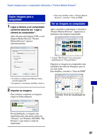 87
Utilizarocomputador
Copiar imagens para o computador utilizando o “Picture Motion Browser”
1 Ligue a câmara a um computador
conforme descrito em “Ligar a
câmara ao computador”.
Após efectuar uma ligação USB, o ecrã
[Import Media Files] do “Picture
Motion Browser” aparece
automaticamente.
• Se utilizar a ranhura para Memory Stick,
consulte página 90.
• Se aparecer o Assistente AutoPlay, feche-o.
2 Importar as imagens.
Para começar a importar as imagens,
clique no botão [Import].
Por predefinição, as imagens são
importadas para uma pasta criada em
“Pictures” (no Windows XP/2000, “My
Pictures”) cujo nome é a data de
importação.
• Para mais detalhes sobre o “Picture Motion
Browser”, consulte o “Guia do PMB”.
Após concluída a importação, é iniciado o
“Picture Motion Browser”. Aparecem as
miniaturas das imagens importadas.
• A pasta “My Pictures” fica como pasta
predefinida em “Viewed folders”.
Organize as imagens no computador num
calendário por data de filmagem, para as
ver mais tarde.
Para detalhes, consulte o “Guia do PMB”.
Copiar imagens para o
computador
Ver as imagens no computador
Exemplo: Ecrã de visualização do
mês
 