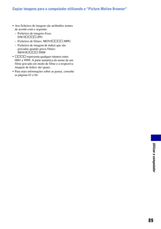 89
Utilizarocomputador
Copiar imagens para o computador utilizando o “Picture Motion Browser”
• Aos ficheiros de imagem são atribuídos nomes
de acordo com o seguinte:
– Ficheiros de imagens fixas:
DSC0ssss.JPG
– Ficheiros de filmes: MOV0ssss.MPG
– Ficheiros de imagem de índice que são
gravados quando grava filmes:
MOV0ssss.THM
• ssss representa qualquer número entre
0001 e 9999. A parte numérica do nome de um
filme gravado em modo de filme e a respectiva
imagem de índice são iguais.
• Para mais informações sobre as pastas, consulte
as páginas 61 e 64.
 