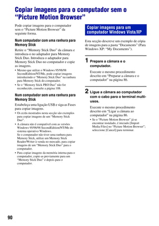 90
Copiar imagens para o computador sem o
“Picture Motion Browser”
Pode copiar imagens para o computador
sem o “Picture Motion Browser” da
seguinte forma.
Num computador com uma ranhura para
Memory Stick
Retire o “Memory Stick Duo” da câmara e
introduza-o no adaptador para Memory
Stick Duo. Introduza o adaptador para
Memory Stick Duo no computador e copie
as imagens.
• Mesmo que utilize o Windows 95/98/98
SecondEdition/NT/Me, pode copiar imagens
introduzindo o “Memory Stick Duo” na ranhura
para Memory Stick do computador.
• Se o “Memory Stick PRO Duo” não for
reconhecido, consulte a página 108.
Num computador sem uma ranhura para
Memory Stick
Estabeleça uma ligação USB e siga as Fases
para copiar imagens.
• Os ecrãs mostrados nesta secção são exemplos
para copiar imagens de um “Memory Stick
Duo”.
• A câmara não é compatível com as versões
Windows 95/98/98 SecondEdition/NT/Me do
sistema operativo Windows.
Se o computador não tiver uma ranhura para
Memory Stick, utilize um Memory Stick
Reader/Writer à venda no mercado, para copiar
imagens de um “Memory Stick Duo” para o
computador.
• Para copiar imagens da memória interna para o
computador, copie-as previamente para um
“Memory Stick Duo” e depois para o
computador.
Esta secção descreve um exemplo de cópia
de imagens para a pasta “Documents” (Para
Windows XP: “My Documents”).
1 Prepare a câmara e o
computador.
Execute o mesmo procedimento
descrito em “Preparar a câmara e o
computador” na página 86.
2 Ligue a câmara ao computador
com o cabo para o terminal multi-
usos.
Execute o mesmo procedimento
descrito em “Ligar a câmara ao
computador” na página 86.
• Se o “Picture Motion Browser” já se
encontrar instalado, é iniciado [Import
Media Files] no “Picture Motion Browser”;
seleccione [Cancel] para terminar.
Copiar imagens para um
computador Windows Vista/XP
 