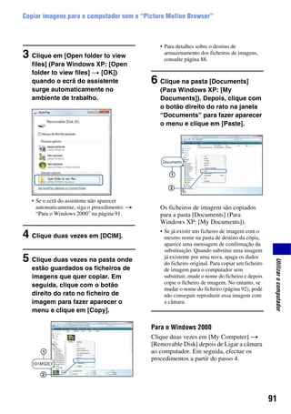 91
Utilizarocomputador
Copiar imagens para o computador sem o “Picture Motion Browser”
3 Clique em [Open folder to view
files] (Para Windows XP: [Open
folder to view files] t [OK])
quando o ecrã do assistente
surge automaticamente no
ambiente de trabalho.
• Se o ecrã do assistente não aparecer
automaticamente, siga o procedimento: t
“Para o Windows 2000” na página 91.
4 Clique duas vezes em [DCIM].
5 Clique duas vezes na pasta onde
estão guardados os ficheiros de
imagens que quer copiar. Em
seguida, clique com o botão
direito do rato no ficheiro de
imagem para fazer aparecer o
menu e clique em [Copy].
• Para detalhes sobre o destino de
armazenamento dos ficheiros de imagens,
consulte página 88.
6 Clique na pasta [Documents]
(Para Windows XP: [My
Documents]). Depois, clique com
o botão direito do rato na janela
“Documents” para fazer aparecer
o menu e clique em [Paste].
Os ficheiros de imagem são copiados
para a pasta [Documents] (Para
Windows XP: [My Documents]).
• Se já existir um ficheiro de imagem com o
mesmo nome na pasta de destino da cópia,
aparece uma mensagem de confirmação da
substituição. Quando substitui uma imagem
já existente por uma nova, apaga os dados
do ficheiro original. Para copiar um ficheiro
de imagem para o computador sem
substituir, mude o nome do ficheiro e depois
copie o ficheiro de imagem. No entanto, se
mudar o nome do ficheiro (página 92), pode
não conseguir reproduzir essa imagem com
a câmara.
Para o Windows 2000
Clique duas vezes em [My Computer] t
[Removable Disk] depois de Ligar a câmara
ao computador. Em seguida, efectue os
procedimentos a partir do passo 4.
2
1
1
2
 