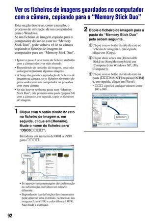 92
Ver os ficheiros de imagens guardados no computador
com a câmara, copiando para o “Memory Stick Duo”
Esta secção descreve, como exemplo, o
processo de utilização de um computador
com o Windows.
Se um ficheiro de imagem copiado para o
computador deixar de estar no “Memory
Stick Duo”, pode voltar a vê-lo na câmara
copiando o ficheiro de imagem do
computador para um “Memory Stick Duo”.
• Ignore o passo 1 se o nome do ficheiro atribuído
com a câmara não tiver sido alterado.
• Dependendo do tamanho da imagem, pode não
conseguir reproduzir algumas imagens.
• A Sony não garante a reprodução de ficheiros de
imagem na câmara, se os ficheiros tiverem sido
processados com um computador ou gravados
com outra câmara.
• Se não houver nenhuma pasta num “Memory
Stick Duo”, crie primeiro uma pasta (página 64)
com a câmara e, em seguida, copie os ficheiros
de imagem.
1 Clique com o botão direito do rato
no ficheiro de imagem e, em
seguida, clique em [Rename].
Mude o nome do ficheiro para
“DSC0ssss”.
Introduza um número de 0001 a 9999
para ssss.
• Se aparecer uma mensagem de confirmação
da substituição, introduza um número
diferente.
• Dependendo das definições do computador
pode aparecer uma extensão. A extensão das
imagens fixas é JPG e a dos filmes é MPG.
Não mude a extensão.
2 Copie o ficheiro de imagem para a
pasta do “Memory Stick Duo”
pela ordem seguinte.
1Clique com o botão direito do rato no
ficheiro de imagem e, em seguida,
clique em [Copy].
2Clique duas vezes em [Removable
Disk] ou [SonyMemoryStick] em
[Computer] (no Windows XP, [My
Computer]).
3Clique com o botão direito do rato na
pasta [sssMSDCF] na pasta [DCIM]
e, em seguida, clique em [Paste].
• sss significa qualquer número entre
100 a 999.
1
2
 