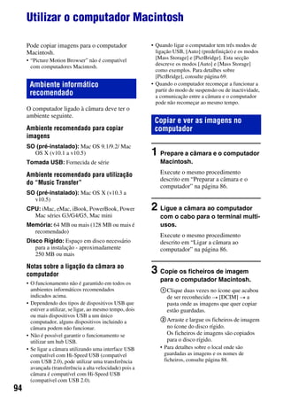94
Utilizar o computador Macintosh
Pode copiar imagens para o computador
Macintosh.
• “Picture Motion Browser” não é compatível
com computadores Macintosh.
O computador ligado à câmara deve ter o
ambiente seguinte.
Ambiente recomendado para copiar
imagens
SO (pré-instalado): Mac OS 9.1/9.2/ Mac
OS X (v10.1 a v10.5)
Tomada USB: Fornecida de série
Ambiente recomendado para utilização
do “Music Transfer”
SO (pré-instalado): Mac OS X (v10.3 a
v10.5)
CPU: iMac, eMac, iBook, PowerBook, Power
Mac séries G3/G4/G5, Mac mini
Memória: 64 MB ou mais (128 MB ou mais é
recomendado)
Disco Rígido: Espaço em disco necessário
para a instalação - aproximadamente
250 MB ou mais
Notas sobre a ligação da câmara ao
computador
• O funcionamento não é garantido em todos os
ambientes informáticos recomendados
indicados acima.
• Dependendo dos tipos de dispositivos USB que
estiver a utilizar, se ligar, ao mesmo tempo, dois
ou mais dispositivos USB a um único
computador, alguns dispositivos incluindo a
câmara podem não funcionar.
• Não é possível garantir o funcionamento se
utilizar um hub USB.
• Se ligar a câmara utilizando uma interface USB
compatível com Hi-Speed USB (compatível
com USB 2.0), pode utilizar uma transferência
avançada (transferência a alta velocidade) pois a
câmara é compatível com Hi-Speed USB
(compatível com USB 2.0).
• Quando ligar o computador tem três modos de
ligação USB, [Auto] (predefinição) e os modos
[Mass Storage] e [PictBridge]. Esta secção
descreve os modos [Auto] e [Mass Storage]
como exemplos. Para detalhes sobre
[PictBridge], consulte página 69.
• Quando o computador recomeçar a funcionar a
partir do modo de suspensão ou de inactividade,
a comunicação entre a câmara e o computador
pode não recomeçar ao mesmo tempo.
1 Prepare a câmara e o computador
Macintosh.
Execute o mesmo procedimento
descrito em “Preparar a câmara e o
computador” na página 86.
2 Ligue a câmara ao computador
com o cabo para o terminal multi-
usos.
Execute o mesmo procedimento
descrito em “Ligar a câmara ao
computador” na página 86.
3 Copie os ficheiros de imagem
para o computador Macintosh.
1Clique duas vezes no ícone que acabou
de ser reconhecido t [DCIM] t a
pasta onde as imagens que quer copiar
estão guardadas.
2Arraste e largue os ficheiros de imagem
no ícone do disco rígido.
Os ficheiros de imagens são copiados
para o disco rígido.
• Para detalhes sobre o local onde são
guardadas as imagens e os nomes de
ficheiros, consulte página 88.
Ambiente informático
recomendado
Copiar e ver as imagens no
computador
 