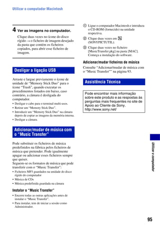 95
Utilizarocomputador
Utilizar o computador Macintosh
4 Ver as imagens no computador.
Clique duas vezes no ícone do disco
rígido t o ficheiro de imagem desejado
da pasta que contém os ficheiros
copiados, para abrir esse ficheiro de
imagem.
Arraste e largue previamente o ícone de
unidade de “Memory Stick Duo” para o
ícone “Trash”, quando executar os
procedimentos listados em baixo, caso
contrário, a câmara é desligada do
computador.
• Desligar o cabo para o terminal multi-usos.
• Retirar um “Memory Stick Duo”.
• Introduzir um “Memory Stick Duo” na câmara
depois de copiar as imagens da memória interna.
• Desligar a câmara.
Pode substituir os ficheiros de música
predefinidos na fábrica pelos ficheiros de
música que pretender. Pode igualmente
apagar ou adicionar esses ficheiros sempre
que quiser.
Seguem-se os formatos de música que pode
transferir com o “Music Transfer”:
• Ficheiros MP3 guardados na unidade do disco
rígido do computador
• Música de CDs
• Música predefinida guardada na câmara
Instalar o “Music Transfer”
• Encerre todas as outras aplicações antes de
instalar o “Music Transfer”.
• Para instalar, tem de iniciar a sessão como
Administrador.
1 Ligue o computador Macintosh e introduza
o CD-ROM (fornecido) na unidade
respectiva.
2 Clique duas vezes em
(SONYPICTUTIL).
3 Clique duas vezes no ficheiro
[MusicTransfer.pkg] na pasta [MAC].
Começa a instalação do software.
Adicionar/mudar ficheiros de música
Consulte “Adicionar/mudar de música com
o “Music Transfer”” na página 93.Desligar a ligação USB
Adicionar/mudar de música com
o “Music Transfer”
Assistência Técnica
Pode encontrar mais informação
sobre este produto e as respostas às
perguntas mais frequentes no site de
Apoio ao Cliente da Sony.
http://www.sony.net/
 