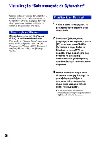 96
Visualização “Guia avançado da Cyber-shot”
Quando instala o “Manual da Cyber-shot”,
também é instalado o “Guia avançado da
Cyber-shot”. O “Guia avançado da Cyber-
shot” apresenta o modo de utilização da
câmara e dos acessórios opcionais.
Clique duas vezes em (Step-up
Guide) no ambiente de trabalho.
Para aceder ao “Step-up Guide” a partir do
menu Iniciar, clique em [Start] t [All
Programs] (no Windows 2000, [Programs])
t [Sony Picture Utility] t [Step-up
Guide].
1 Copie a pasta [stepupguide] na
pasta [stepupguide] para o seu
computador.
2 Seleccione [stepupguide],
[language] e, em seguida, a pasta
[PT] armazenada no CD-ROM
(fornecido) e copie todos os
ficheiros da pasta [PT]; em
seguida, grave-os por cima dos
ficheiros na pasta [img]
armazenada em [stepupguide],
que é copiada para o computador
no passo 1.
3 Depois de copiar, clique duas
vezes em “stepupguide.hqx” na
pasta [stepupguide] para
descomprimir e, em seguida,
clique duas vezes no ficheiro
criado “stepupguide”.
• Se não se encontrar instalada uma
ferramenta de descompressão para ficheiros
HQX, instale o Stuffit Expander.
Visualização no Windows
Visualização em Macintosh
 