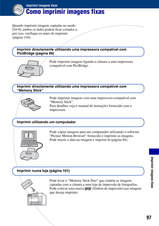 97
Imprimirimagensfixas
Imprimir imagens fixas
Como imprimir imagens fixas
Quando imprimir imagens captadas no modo
[16:9], ambos os lados podem ficar cortados e,
por isso, verifique-os antes de imprimir
(página 110).
Pode imprimir imagens ligando a câmara a uma impressora
compatível com PictBridge.
Pode imprimir imagens com uma impressora compatível com
“Memory Stick”.
Para detalhes veja o manual de instruções fornecido com a
impressora.
Pode copiar imagens para um computador utilizando o software
“Picture Motion Browser” fornecido e imprimir as imagens.
Pode inserir a data na imagem e imprimi-la (página 84).
Pode levar o “Memory Stick Duo” que contém as imagens
captadas com a câmara a uma loja de impressão de fotografias.
Pode colocar uma marca (Ordem de impressão) nas imagens
que deseja imprimir.
Imprimir directamente utilizando uma impressora compatível com
PictBridge (página 98)
Imprimir directamente utilizando uma impressora compatível com
“Memory Stick”
Imprimir utilizando um computador
Imprimir numa loja (página 101)
 