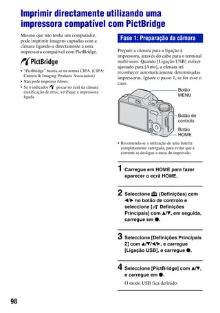 98
Imprimir directamente utilizando uma
impressora compatível com PictBridge
Mesmo que não tenha um computador,
pode imprimir imagens captadas com a
câmara ligando-a directamente a uma
impressora compatível com PictBridge.
• “PictBridge” baseia-se na norma CIPA. (CIPA:
Camera & Imaging Products Association)
• Não pode imprimir filmes.
• Se o indicador piscar no ecrã da câmara
(notificação de erro), verifique a impressora
ligada.
Prepare a câmara para a ligação à
impressora, através do cabo para o terminal
multi-usos. Quando [Ligação USB] estiver
ajustado para [Auto], a câmara irá
reconhecer automaticamente determinadas
impressoras. Ignore o passo 1, se for esse o
caso.
• Recomenda-se a utilização de uma bateria
completamente carregada, para evitar que a
corrente se desligue a meio da impressão.
1 Carregue em HOME para fazer
aparecer o ecrã HOME.
2 Seleccione (Definições) com
b/B no botão de controlo e
seleccione [ Definições
Principais] com v/V, em seguida,
carregue em z.
3 Seleccione [Definições Principais
2] com v/V/b/B, e carregue
[Ligação USB], e carregue z.
4 Seleccione [PictBridge] com v/V,
e carregue em z.
O modo USB fica definido.
Fase 1: Preparação da câmara
Botão de
controlo
Botão
HOME
Botão
MENU
 
