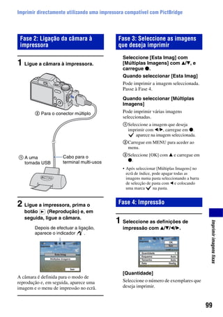 99
Imprimirimagensfixas
Imprimir directamente utilizando uma impressora compatível com PictBridge
1 Ligue a câmara à impressora.
2 Ligue a impressora, prima o
botão (Reprodução) e, em
seguida, ligue a câmara.
A câmara é definida para o modo de
reprodução e, em seguida, aparece uma
imagem e o menu de impressão no ecrã.
Seleccione [Esta Imag] com
[Múltiplas Imagens] com v/V, e
carregue z.
Quando seleccionar [Esta Imag]
Pode imprimir a imagem seleccionada.
Passe à Fase 4.
Quando seleccionar [Múltiplas
Imagens]
Pode imprimir várias imagens
seleccionadas.
1Seleccione a imagem que deseja
imprimir com b/B, carregue em z.
aparece na imagem seleccionada.
2Carregue em MENU para aceder ao
menu.
3Seleccione [OK] com v e carregue em
z.
• Após seleccionar [Múltiplas Imagens] no
ecrã de índice, pode apagar todas as
imagens numa pasta seleccionando a barra
de selecção de pasta com b e colocando
uma marca na pasta.
1 Seleccione as definições de
impressão com v/V/b/B.
[Quantidade]
Seleccione o número de exemplares que
deseja imprimir.
Fase 2: Ligação da câmara à
impressora
1 A uma
tomada USB
2 Para o conector múltiplo
Cabo para o
terminal multi-usos
Depois de efectuar a ligação,
aparece o indicador .
Fase 3: Seleccione as imagens
que deseja imprimir
Fase 4: Impressão
 