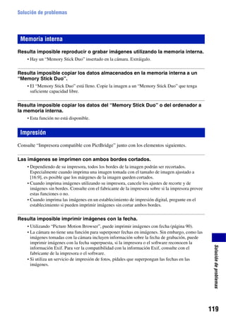 Solución de problemas




 Memoria interna
Resulta imposible reproducir o grabar imágenes utilizando la memoria interna.
    • Hay un “Memory Stick Duo” insertado en la cámara. Extráigalo.


Resulta imposible copiar los datos almacenados en la memoria interna a un
“Memory Stick Duo”.
    • El “Memory Stick Duo” está lleno. Copie la imagen a un “Memory Stick Duo” que tenga
      suficiente capacidad libre.


Resulta imposible copiar los datos del “Memory Stick Duo” o del ordenador a
la memoria interna.
    • Esta función no está disponible.


 Impresión
Consulte “Impresora compatible con PictBridge” junto con los elementos siguientes.

Las imágenes se imprimen con ambos bordes cortados.
    • Dependiendo de su impresora, todos los bordes de la imagen podrán ser recortados.
      Especialmente cuando imprima una imagen tomada con el tamaño de imagen ajustado a
      [16:9], es posible que los márgenes de la imagen queden cortados.
    • Cuando imprima imágenes utilizando su impresora, cancele los ajustes de recorte y de
      imágenes sin bordes. Consulte con el fabricante de la impresora sobre si la impresora provee
      estas funciones o no.
    • Cuando imprima las imágenes en un establecimiento de impresión digital, pregunte en el
      establecimiento si pueden imprimir imágenes sin cortar ambos bordes.


Resulta imposible imprimir imágenes con la fecha.
    • Utilizando “Picture Motion Browser”, puede imprimir imágenes con fecha (página 90).
    • La cámara no tiene una función para superponer fechas en imágenes. Sin embargo, como las
      imágenes tomadas con la cámara incluyen información sobre la fecha de grabación, puede
      imprimir imágenes con la fecha superpuesta, si la impresora o el software reconocen la
                                                                                                      Solución de problemas




      información Exif. Para ver la compatibilidad con la información Exif, consulte con el
      fabricante de la impresora o el software.
    • Si utiliza un servicio de impresión de fotos, pídales que superpongan las fechas en las
      imágenes.




                                                                                                     119
 