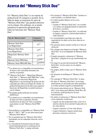 Acerca del “Memory Stick Duo”

Un “Memory Stick Duo” es un soporte de                • No extraiga el “Memory Stick Duo” mientras se
grabación de CI compacto y portatil. En la              estén leyendo o escribiendo datos.
tabla de abajo se enumeran los tipos de               • Los datos podrán dañarse en los casos
“Memory Stick Duo” que pueden utilizarse                siguientes:
con la cámara. Sin embargo, no se puede                 – Cuando el “Memory Stick Duo” sea extraído
garantizar la operación apropiada para                     o la cámara sea apagada durante la operación
                                                           de lectura o escritura.
todas las funciones del “Memory Stick
Duo”.                                                   – Cuando el “Memory Stick Duo” sea utilizado
                                                           en lugares expuestos a electricidad estática o
                                                           ruido eléctrico.
Tipo de “Memory Stick”             Grabación/         • Le recomendamos que haga una copia de
                                   reproducción         seguridad de los datos en un disco duro de su
                                                        ordenador.
Memory Stick Duo
                                         a*1          • No presione fuerte cuando escriba en el área de
(sin MagicGate)
                                                        anotación.
Memory Stick Duo                                      • No coloque una etiqueta en el propio “Memory
                                         a*2
(con MagicGate)                                         Stick Duo” ni en un adaptador de Memory Stick
MagicGate Memory Stick                                  Duo.
                                         a*1*2        • Cuando transporte o almacene el “Memory
Duo
                                                        Stick Duo”, póngalo en la caja suministrada con
Memory Stick PRO Duo                     a*2*3          él.
Memory Stick PRO-HG Duo                  a*2*3*4      • No toque la sección del terminal del “Memory
                                                        Stick Duo” con las manos ni con objetos
                                                        metálicos.
*1) La cámara no es compatible con transferencia
    de datos a alta velocidad utilizando una          • No golpee, doble ni deje caer el “Memory Stick
    interfaz en paralelo.                               Duo”.
*2) “Memory Stick Duo”, “MagicGate Memory             • No desarme ni modifique el “Memory Stick
    Stick Duo” y “Memory Stick PRO Duo” están           Duo”.
    equipados con funciones MagicGate.                • No exponga el “Memory Stick Duo” al agua.
    MagicGate es una tecnología de protección del     • No deje el “Memory Stick Duo” en un lugar
    copyright que utiliza tecnología de cifrado. La     donde pueda ser alcanzado por niños pequeños.
    grabación/reproducción de datos que requieran       Los niños podrían tragarlo accidentalmente.
    funciones de MagicGate no podrá realizarse        • No inserte nada distinto de un “Memory Stick
    con la cámara.                                      Duo” en la ranura para Memory Stick Duo. De
*3) Se pueden grabar películas de tamaño                lo contrario, podrá producirse un mal
    [640(Fina)].                                        funcionamiento.
*4) La cámara no es compatible con transferencia      • No utilice ni almacene el “Memory Stick Duo”
    de datos de 8 bits en paralelo. Permite             en las siguientes condiciones:
    transferencia de datos de 4 bits en paralelo        – Lugares de alta temperatura tales como en el
    equivalente a la del “Memory Stick PRO                 interior caliente de un automóvil aparcado a la
    Duo”.                                                  luz solar directa
                                                        – Lugares expuestos a la luz solar directa
• Este producto es compatible con “Memory Stick         – Lugares húmedos o lugares donde haya
  Micro” (“M2”). “M2” es una abreviatura para              presentes sustancias corrosivas
  “Memory Stick Micro”.
                                                                                                              Otros




• No se garantiza que un “Memory Stick Duo”
  formateado con un ordenador funcione con la
  cámara.
• La velocidad de lectura/escritura de datos
  variará dependiendo de la combinación de
  “Memory Stick Duo” y equipo utilizado.

                                                                                                             127
 