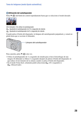 Toma de imágenes (modo Ajuste automático)



   Utilización del autodisparador
Pulse V (    ) del botón de control repetidamente hasta que se seleccione el modo deseado.




(Sin indicador): Sin utilizar el autodisparador
    : Ajustando el autodisparador de 10 s (segundo) de retardo
    : Ajustando el autodisparador de 2 s (segundo) de retardo




                                                                                                Operaciones básicas
Cuando pulse el botón del disparador, la lámpara del autodisparador parpadeará, y sonará un
pitido hasta que se accione el obturador.


                              Lámpara del autodisparador




Para cancelar, pulse V (      ) otra vez.
• Utilice el autodisparador de 2 s (segundo) de retardo para evitar el desenfoque de una
  imagen. El obturador se libera 2 s (segundo) después de pulsar el botón del disparador, lo
  que reduce el movimiento de la cámara cuando se pulsa el botón del disparador.
• En el modo Toma fácil, solamente podrá seleccionar       (10 s (segundo)) o
       (Desactivado).




                                                                                               29
 