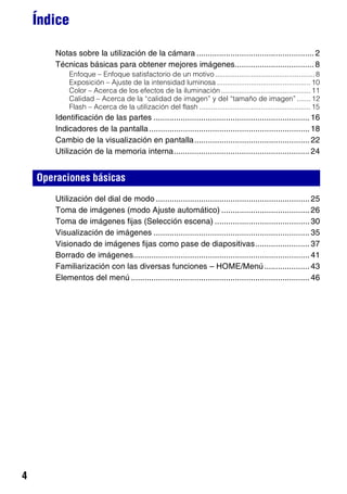 Índice

        Notas sobre la utilización de la cámara .................................................... 2
        Técnicas básicas para obtener mejores imágenes................................... 8
             Enfoque – Enfoque satisfactorio de un motivo .................................................. 8
             Exposición – Ajuste de la intensidad luminosa ............................................... 10
             Color – Acerca de los efectos de la iluminación ............................................. 11
             Calidad – Acerca de la “calidad de imagen” y del “tamaño de imagen” ....... 12
             Flash – Acerca de la utilización del flash ........................................................ 15
        Identificación de las partes ..................................................................... 16
        Indicadores de la pantalla ....................................................................... 18
        Cambio de la visualización en pantalla................................................... 22
        Utilización de la memoria interna............................................................ 24


    Operaciones básicas
        Utilización del dial de modo .................................................................... 25
        Toma de imágenes (modo Ajuste automático) ....................................... 26
        Toma de imágenes fijas (Selección escena) .......................................... 30
        Visualización de imágenes ..................................................................... 35
        Visionado de imágenes fijas como pase de diapositivas........................ 37
        Borrado de imágenes.............................................................................. 41
        Familiarización con las diversas funciones – HOME/Menú .................... 43
        Elementos del menú ............................................................................... 46




4
 