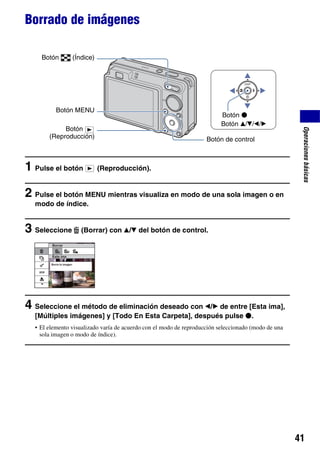 Borrado de imágenes

    Botón       (Índice)




          Botón MENU
                                                                          Botón z
                                                                          Botón v/V/b/B
            Botón




                                                                                                      Operaciones básicas
       (Reproducción)                                               Botón de control



1 Pulse el botón           (Reproducción).


2 Pulse el botón MENU mientras visualiza en modo de una sola imagen o en
  modo de índice.


3 Seleccione       (Borrar) con v/V del botón de control.




4 Seleccione el método de eliminación deseado con b/B de entre [Esta ima],
  [Múltiples imágenes] y [Todo En Esta Carpeta], después pulse z.
  • El elemento visualizado varía de acuerdo con el modo de reproducción seleccionado (modo de una
    sola imagen o modo de índice).




                                                                                                     41
 
