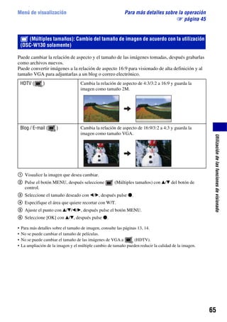 Menú de visualización                                        Para más detalles sobre la operación
                                                                                    1 página 45


       (Múltiples tamaños): Cambio del tamaño de imagen de acuerdo con la utilización
    (DSC-W130 solamente)

Puede cambiar la relación de aspecto y el tamaño de las imágenes tomadas, después grabarlas
como archivos nuevos.
Puede convertir imágenes a la relación de aspecto 16:9 para visionado de alta definición y al
tamaño VGA para adjuntarlas a un blog o correo electrónico.
    HDTV (      )                    Cambia la relación de aspecto de 4:3/3:2 a 16:9 y guarda la
                                     imagen como tamaño 2M.




    Blog / E-mail (    )             Cambia la relación de aspecto de 16:9/3:2 a 4:3 y guarda la
                                     imagen como tamaño VGA.




                                                                                                         Utilización de las funciones de visionado
1 Visualice la imagen que desea cambiar.
2 Pulse el botón MENU, después seleccione               (Múltiples tamaños) con v/V del botón de
  control.
3 Seleccione el tamaño deseado con b/B, después pulse z.
4 Especifique el área que quiere recortar con W/T.
5 Ajuste el punto con v/V/b/B, después pulse el botón MENU.
6 Seleccione [OK] con v/V, después pulse z.

•   Para más detalles sobre el tamaño de imagen, consulte las páginas 13, 14.
•   No se puede cambiar el tamaño de películas.
•   No se puede cambiar el tamaño de las imágenes de VGA a          (HDTV).
•   La ampliación de la imagen y el múltiple cambio de tamaño pueden reducir la calidad de la imagen.




                                                                                                        65
 