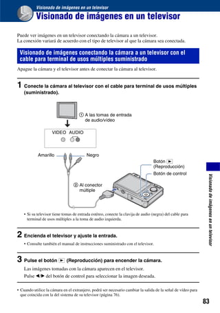 Visionado de imágenes en un televisor

           Visionado de imágenes en un televisor
Puede ver imágenes en un televisor conectando la cámara a un televisor.
La conexión variará de acuerdo con el tipo de televisor al que la cámara sea conectada.

 Visionado de imágenes conectando la cámara a un televisor con el
 cable para terminal de usos múltiples suministrado
Apague la cámara y el televisor antes de conectar la cámara al televisor.


1 Conecte la cámara al televisor con el cable para terminal de usos múltiples
    (suministrado).



                                     1 A las tomas de entrada
                                       de audio/vídeo

                     VIDEO AUDIO




            Amarillo                      Negro
                                                                                  Botón
                                                                                  (Reproducción)
                                                                                  Botón de control




                                                                                                                Visionado de imágenes en un televisor
                                  2 Al conector
                                    múltiple




    • Si su televisor tiene tomas de entrada estéreo, conecte la clavija de audio (negra) del cable para
      terminal de usos múltiples a la toma de audio izquierda.



2 Encienda el televisor y ajuste la entrada.
    • Consulte también el manual de instrucciones suministrado con el televisor.



3 Pulse el botón             (Reproducción) para encender la cámara.
    Las imágenes tomadas con la cámara aparecen en el televisor.
    Pulse b/B del botón de control para seleccionar la imagen deseada.

• Cuando utilice la cámara en el extranjero, podrá ser necesario cambiar la salida de la señal de vídeo para
  que coincida con la del sistema de su televisor (página 76).
                                                                                                               83
 