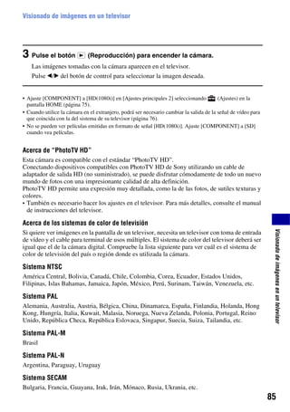 Visionado de imágenes en un televisor




3 Pulse el botón             (Reproducción) para encender la cámara.
    Las imágenes tomadas con la cámara aparecen en el televisor.
    Pulse b/B del botón de control para seleccionar la imagen deseada.


• Ajuste [COMPONENT] a [HD(1080i)] en [Ajustes principales 2] seleccionando              (Ajustes) en la
  pantalla HOME (página 75).
• Cuando utilice la cámara en el extranjero, podrá ser necesario cambiar la salida de la señal de vídeo para
  que coincida con la del sistema de su televisor (página 76).
• No se pueden ver películas emitidas en formato de señal [HD(1080i)]. Ajuste [COMPONENT] a [SD]
  cuando vea películas.


Acerca de “PhotoTV HD”
Esta cámara es compatible con el estándar “PhotoTV HD”.
Conectando dispositivos compatibles con PhotoTV HD de Sony utilizando un cable de
adaptador de salida HD (no suministrado), se puede disfrutar cómodamente de todo un nuevo
mundo de fotos con una impresionante calidad de alta definición.
PhotoTV HD permite una expresión muy detallada, como la de las fotos, de sutiles texturas y
colores.
• También es necesario hacer los ajustes en el televisor. Para más detalles, consulte el manual
  de instrucciones del televisor.

Acerca de los sistemas de color de televisión




                                                                                                                Visionado de imágenes en un televisor
Si quiere ver imágenes en la pantalla de un televisor, necesita un televisor con toma de entrada
de vídeo y el cable para terminal de usos múltiples. El sistema de color del televisor deberá ser
igual que el de la cámara digital. Compruebe la lista siguiente para ver cuál es el sistema de
color de televisión del país o región donde es utilizada la cámara.

Sistema NTSC
América Central, Bolivia, Canadá, Chile, Colombia, Corea, Ecuador, Estados Unidos,
Filipinas, Islas Bahamas, Jamaica, Japón, México, Perú, Surinam, Taiwán, Venezuela, etc.

Sistema PAL
Alemania, Australia, Austria, Bélgica, China, Dinamarca, España, Finlandia, Holanda, Hong
Kong, Hungría, Italia, Kuwait, Malasia, Noruega, Nueva Zelanda, Polonia, Portugal, Reino
Unido, República Checa, República Eslovaca, Singapur, Suecia, Suiza, Tailandia, etc.

Sistema PAL-M
Brasil

Sistema PAL-N
Argentina, Paraguay, Uruguay

Sistema SECAM
Bulgaria, Francia, Guayana, Irak, Irán, Mónaco, Rusia, Ukrania, etc.
                                                                                                               85
 
