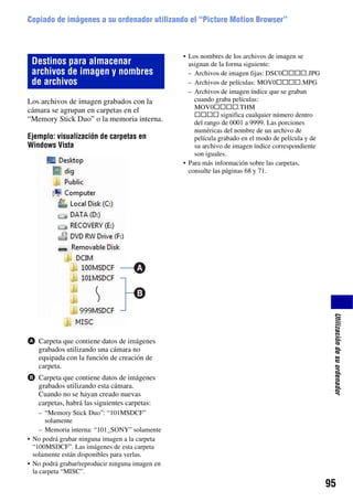 Copiado de imágenes a su ordenador utilizando el “Picture Motion Browser”



                                                 • Los nombres de los archivos de imagen se
 Destinos para almacenar                           asignan de la forma siguiente:
 archivos de imagen y nombres                      – Archivos de imagen fijas: DSC0ssss.JPG
 de archivos                                       – Archivos de películas: MOV0ssss.MPG
                                                   – Archivos de imagen índice que se graban
Los archivos de imagen grabados con la               cuando graba películas:
cámara se agrupan en carpetas en el                  MOV0ssss.THM
                                                     ssss significa cualquier número dentro
“Memory Stick Duo” o la memoria interna.             del rango de 0001 a 9999. Las porciones
                                                     numéricas del nombre de un archivo de
Ejemplo: visualización de carpetas en                película grabado en el modo de película y de
Windows Vista                                        su archivo de imagen índice correspondiente
                                                     son iguales.
                                                 • Para más información sobre las carpetas,
                                                   consulte las páginas 68 y 71.




                                                                                                     Utilización de su ordenador
A Carpeta que contiene datos de imágenes
  grabados utilizando una cámara no
  equipada con la función de creación de
  carpeta.
B Carpeta que contiene datos de imágenes
  grabados utilizando esta cámara.
  Cuando no se hayan creado nuevas
  carpetas, habrá las siguientes carpetas:
     – “Memory Stick Duo”: “101MSDCF”
       solamente
     – Memoria interna: “101_SONY” solamente
• No podrá grabar ninguna imagen a la carpeta
  “100MSDCF”. Las imágenes de esta carpeta
  solamente están disponibles para verlas.
• No podrá grabar/reproducir ninguna imagen en
  la carpeta “MISC”.
                                                                                                    95
 