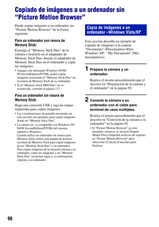 Copiado de imágenes a un ordenador sin
     “Picture Motion Browser”
     Puede copiar imágenes a su ordenador sin
     “Picture Motion Browser” de la forma                 Copia de imágenes a un
     siguiente.                                           ordenador –Windows Vista/XP
     Para un ordenador con ranura de                     Esta sección describe un ejemplo de
     Memory Stick:                                       copiado de imágenes a la carpeta
     Extraiga el “Memory Stick Duo” de la                “Documents” (Documentos) (Para
     cámara e insértelo en el adaptador de               Windows XP: “My Documents” (Mis
     Memory Stick Duo. Inserte el adaptador de           documentos)).
     Memory Stick Duo en el ordenador y copie
     las imágenes.
     • Aunque esté utilizando Windows 95/98/             1 Prepare la cámara y un
       98 SecondEdition/NT/Me, podrá copiar                 ordenador.
       imágenes insertando el “Memory Stick Duo” en
       la ranura de Memory Stick de su ordenador.           Realice el mismo procedimiento que el
     • Si el “Memory Stick PRO Duo” no es                   descrito en “Preparación de la cámara y
       reconocido, consulte la página 117.                  el ordenador” en la página 92.

     Para un ordenador sin ranura de
     Memory Stick:                                       2 Conecte la cámara a su
     Haga una conexión USB y siga las etapas                ordenador con el cable para
     requeridas para copiar imágenes.                       terminal de usos múltiples.
     • Las visualizaciones de pantalla mostradas en
       esta sección son ejemplos para copiar imágenes       Realice el mismo procedimiento que el
       desde un “Memory Stick Duo”.                         descrito en “Conexión de la cámara a su
     • La cámara no es compatible con Windows 95/           ordenador” en la página 92.
       98/98 SecondEdition/NT/Me del sistema                • Si “Picture Motion Browser” ya está
       operativo Windows.                                     instalado, entonces se iniciará [Import
       Cuando utilice un ordenador sin ranura para            Media Files] (Importar archivos de soporte)
       Memory Stick, utilice una unidad de lectura/           en “Picture Motion Browser” pero
       escritura de Memory Stick para copiar imágenes         seleccione [Cancel] (Cancelar) para
       de un “Memory Stick Duo” a su ordenador.               finalizar.
       Para copiar imágenes de la memoria interna a su
       ordenador, copie las imágenes a un “Memory
       Stick Duo” en primer lugar y, a continuación,
       cópielas a su ordenador.




96
 