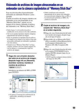 Visionado de archivos de imagen almacenados en un
ordenador con la cámara copiándolos al “Memory Stick Duo”
Esta sección describe el procedimiento                • Podrá visualizarse una extensión
utilizando un ordenador Windows como                    dependiendo de los ajustes del ordenador.
ejemplo.                                                La extensión para imágenes fijas es JPG, y
                                                        la extensión para películas es MPG. No
Cuando un archivo de imagen copiado a un
                                                        cambie la extensión.
ordenador ya no está disponible en un
“Memory Stick Duo”, puede ver esa
imagen en la cámara copiando el archivo
del ordenador a un “Memory Stick Duo”.              2 Copie el archivo de imagen a la
                                                      carpeta del “Memory Stick Duo”
• Salte el paso 1 si el nombre de archivo             en el orden siguiente.
  establecido con la cámara no ha sido cambiado.
• Tal vez no pueda reproducir algunas imágenes        1Haga clic con el botón derecho del ratón
  dependiendo del tamaño de imagen.                    en el archivo de imagen, después haga
• Sony no garantiza la reproducción de archivos
                                                       clic en [Copy] (Copiar).
  de imagen en la cámara si los archivos han sido     2Haga doble clic en [Removable Disk]
  procesados utilizando un ordenador o grabados        (Disco extraíble) o [SonyMemoryStick]
  con otra cámara.                                     en [Computer] (Ordenador) (en
• Cuando en un “Memory Stick Duo” no haya              Windows XP, [My Computer] (Mi
  carpetas, primero cree una carpeta (página 71)       PC)).
  con la cámara y, a continuación, copie los
  archivos de imagen.                                 3Haga clic con el botón derecho del ratón
                                                       en la carpeta [sssMSDCF] de la
                                                       carpeta [DCIM], después haga clic en
                                                       [Paste] (Pegar).
1 Haga clic con el botón derecho                         • sss significa cualquier número dentro
    del ratón en el archivo de imagen,                     del rango de 100 a 999.
    después haga clic en [Rename]
    (Cambiar nombre). Cambie el
    nombre de archivo a
    “DSC0ssss”.
    Introduzca un número de 0001 al 9999

                                                                                                      Utilización de su ordenador
    para ssss.




     1

     2


    • Si aparece el mensaje de confirmación de
      sobrescribir, introduzca un número
      diferente.




                                                                                                     99
 