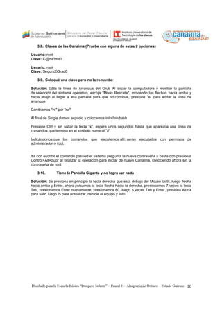 3.8. Claves de las Canaima (Pruebe con alguna de estas 2 opciones) 
Usuario: root 
Clave: C@na1mit0 
Usuario: root 
Clave: Segund0Grad0 
3.9. Coloqué una clave pero no la recuerdo: 
Solución: Edite la línea de Arranque del Grub Al iniciar la computadora y mostrar la pantalla 
de selección del sistema operativo, escoja "Modo Rescate", moviendo las flechas hacia arriba y 
hacia abajo al llegar a esa pantalla para que no continué, presione "e" para editar la línea de 
arranque 
Cambiamos "ro" por "rw" 
Al final de Single damos espacio y colocamos init=/bin/bash 
Presione Ctrl y sin soltar la tecla "x", espere unos segundos hasta que aparezca una línea de 
comandos que termina en el símbolo numeral "#" 
Indicándonos que los comandos que ejecutemos allí, serán ejecutados con permisos de 
administrador o root. 
Ya con escribir el comando passwd el sistema pregunta la nueva contraseña y basta con presionar 
Control+Alt+Supr al finalizar la operación para iniciar de nuevo Canaima, conociendo ahora sin la 
contraseña de root. 
3.10. Tiene la Pantalla Gigante y no logra ver nada 
Solución: Se presiona en principio la tecla derecha que esta debajo del Mouse táctil, luego flecha 
hacia arriba y Enter, ahora pulsamos la tecla flecha hacia la derecha, presionamos 7 veces la tecla 
Tab, presionamos Enter nuevamente, presionamos 80, luego 5 veces Tab y Enter, presiona Alt+f4 
para salir, luego f5 para actualizar, reinicie el equipo y listo. 
Diseñado para la Escuela Básica “Prospero Infante” – Paural 1 – Altagracia de Orituco – Estado Guárico 10 
 