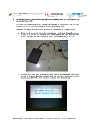 4. Procedimiento para crear una imagen en el disco duro externo de una computadora que 
funcione correctamente. 
Esta operación deberá realizarse para disponer de imágenes de computadoras que funcionan 
correctamente para su posterior restauración en computadoras con fallas. 
Para clonar una imagen de una canaimita al disco duro externo siga los pasos siguientes: 
a. Con la portátil que funciona correctamente apagada y enchufada al cargador, conecte 
el disco duro externo a un puerto USB preferiblemente del lado izquierdo como 
muestra la imagen (ver apéndice en pág 33 para la preparación del disco duro) 
b. Encienda la portátil y pulse la tecla F11 cuando salga la primera imagen para obtener 
el menú de arranque. Deberá escoger la opción que representa al disco duro externo. 
En este caso USB HDD: Hitachi (que es la marca del disco duro externo) 
Diseñado para la Escuela Básica “Prospero Infante” – Paural 1 – Altagracia de Orituco – Estado Guárico 11 
 