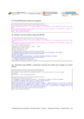 21- Pulse ENTER para continuar en la siguiente 
22- Escriba “y” (sin las comillas), luego pulse ENTER 
23- Finalmente pulse ENTER y comenzará el proceso de creación de la imagen en el disco 
externo 
Diseñado para la Escuela Básica “Prospero Infante” – Paural 1 – Altagracia de Orituco – Estado Guárico 18 
 
