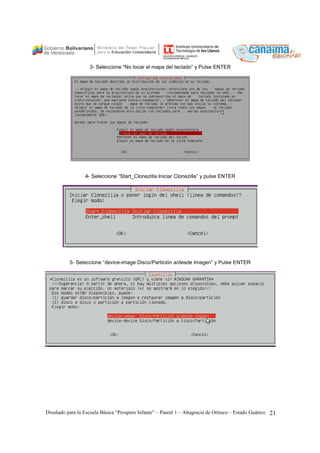 3- Seleccione “No tocar el mapa del teclado” y Pulse ENTER 
4- Seleccione “Start_Clonezilla Iniciar Clonezilla” y pulse ENTER 
5- Seleccione “device-image Disco/Partición a/desde Imagen” y Pulse ENTER 
Diseñado para la Escuela Básica “Prospero Infante” – Paural 1 – Altagracia de Orituco – Estado Guárico 21 
 