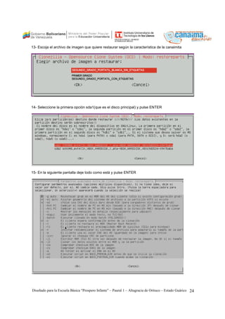 13- Escoja el archivo de imagen que quiere restaurar según la característica de la canaimita 
14- Seleccione la primera opción sda1(que es el disco principal) y pulse ENTER 
15- En la siguiente pantalla deje todo como está y pulse ENTER 
Diseñado para la Escuela Básica “Prospero Infante” – Paural 1 – Altagracia de Orituco – Estado Guárico 24 
 