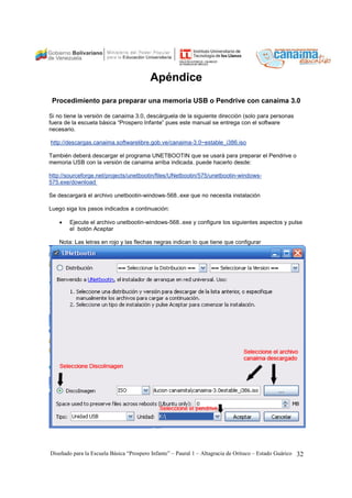 Apéndice 
Procedimiento para preparar una memoria USB o Pendrive con canaima 3.0 
Si no tiene la versión de canaima 3.0, descárguela de la siguiente dirección (solo para personas 
fuera de la escuela básica “Prospero Infante” pues este manual se entrega con el software 
necesario. 
http://descargas.canaima.softwarelibre.gob.ve/canaima-3.0~estable_i386.iso 
También deberá descargar el programa UNETBOOTIN que se usará para preparar el Pendrive o 
memoria USB con la versión de canaima arriba indicada. puede hacerlo desde: 
http://sourceforge.net/projects/unetbootin/files/UNetbootin/575/unetbootin-windows- 
575.exe/download 
Se descargará el archivo unetbootin-windows-568..exe que no necesita instalación 
Luego siga los pasos indicados a continuación: 
• Ejecute el archivo unetbootin-windows-568..exe y configure los siguientes aspectos y pulse 
el botón Aceptar 
Nota: Las letras en rojo y las flechas negras indican lo que tiene que configurar 
Diseñado para la Escuela Básica “Prospero Infante” – Paural 1 – Altagracia de Orituco – Estado Guárico 32 
 